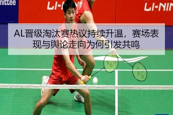 AL晋级淘汰赛热议持续升温，赛场表现与舆论走向为何引发共鸣