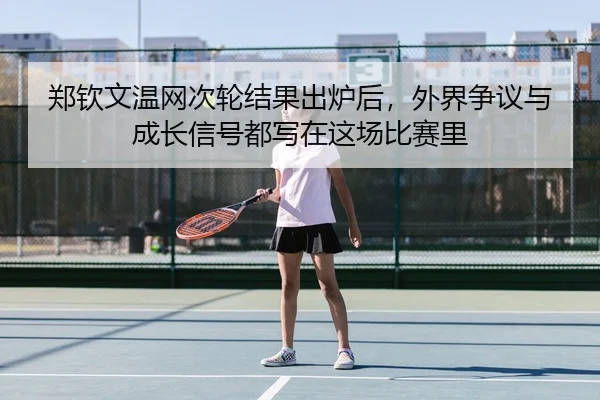 郑钦文温网次轮结果出炉后，外界争议与成长信号都写在这场比赛里