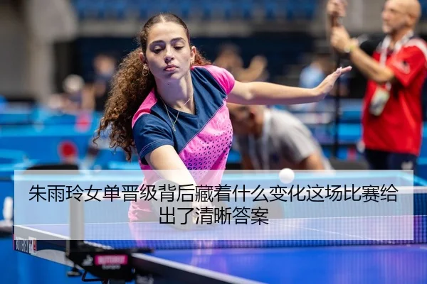 朱雨玲女单晋级背后藏着什么变化这场比赛给出了清晰答案